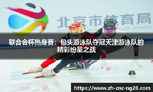 联合会杯热身赛：包头游泳队夺冠天津游泳队的精彩纷呈之战
